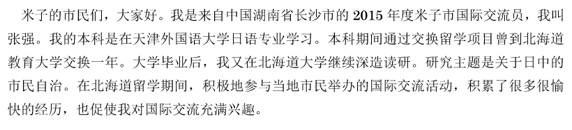 米子的市民们，大家好。我是来自中国湖南省长沙市的2015年度米子市国际交流员，我叫张强。我的本科是在天津外国语大学日语专业学习。本科期间通过交换留学项目曾到北海道教育大学交换一年。大学毕业后，我又在北海道大学继续深造读研。研究主题是关于日中的市民自治。在北海道留学期间，积极地参与当地市民举办的国际交流活动，积累了很多很愉快的经历，也促使我对国际交流充满兴趣。