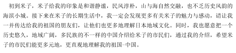 初到米子，米子给我的印象是和谐静谧，民风淳朴，山与海自然交融，也不乏历史风韵的海滨小城。接下来在米子的长期生活中，我一定会发现更多有关米子的魅力与感动，请让我一并传达给我的祖国的朋友们，让他们也更多地理解日本地域文化。同时，我也愿意把一个历史悠久，地域广阔，多民族的不一样的中国介绍给米子的市民们，通过我的介绍，希望米子的市民们能更多元地，更直观地理解我的祖国-中国。