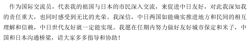 作为国际交流员，代表我的祖国与日本的市民深入交流，来促进中日友好，对此我深知我的责任重大，也同时感受到无比的光荣。我深信，中日两国如能确实推进地方和民间的相互理解和信赖，中日世代友好就一定能实现。我愿在任期内努力做好友好城市保定和米子，中国和日本沟通桥梁，请大家多多指导和协助！